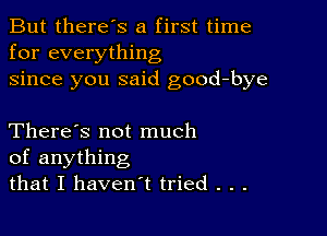 But there's a first time
for everything
since you said good-bye

There's not much
of anything
that I haven't tried . . .