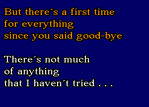 But there's a first time
for everything
since you said good-bye

There's not much
of anything
that I haven't tried . . .