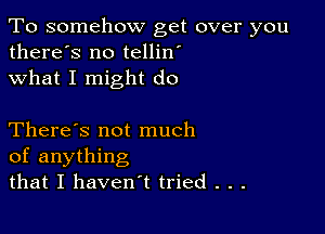 To somehow get over you
there's no tellin'
what I might do

There's not much
of anything
that I haven't tried . . .