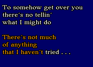 To somehow get over you
there's no tellin'
what I might do

There's not much
of anything
that I haven't tried . . .