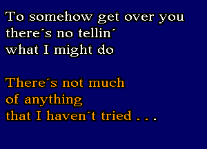 To somehow get over you
there's no tellin'
what I might do

There's not much
of anything
that I haven't tried . . .