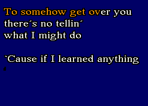 To somehow get over you
there's no tellin'
what I might do

Cause if I learned anything