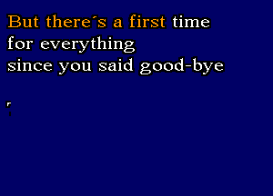 But there's a first time
for everything
since you said good-bye

r