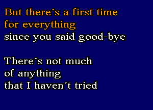 But there's a first time
for everything
since you said good-bye

There's not much
of anything
that I haven't tried