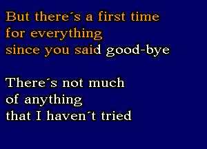 But there's a first time
for everything
since you said good-bye

There's not much
of anything
that I haven't tried