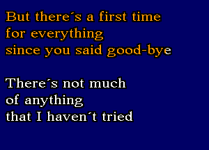 But there's a first time
for everything
since you said good-bye

There's not much
of anything
that I haven't tried