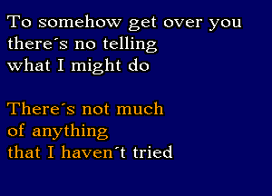 To somehow get over you
there's no telling
what I might do

There's not much
of anything
that I haven't tried