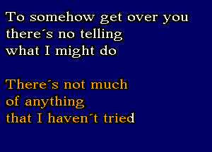 To somehow get over you
there's no telling
what I might do

There's not much
of anything
that I haven't tried