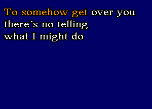 To somehow get over you
there's no telling
what I might do