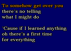 To somehow get over you
there's no telling
what I might do

oCause if I learned anything
oh there's a first time
for everything