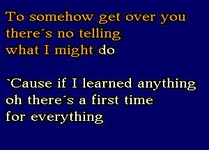 To somehow get over you
there's no telling
what I might do

oCause if I learned anything
oh there's a first time
for everything