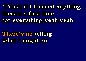 CauSe if I learned anything
there's a first time
for everything yeah yeah

There's no telling
What I might do