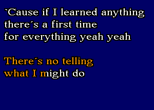 CauSe if I learned anything
there's a first time
for everything yeah yeah

There's no telling
What I might do