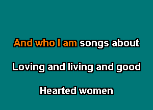 And who I am songs about

Loving and living and good

Hearted women