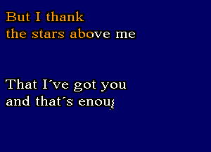 But I thank
the stars above me

That I've got you
and that's enoug