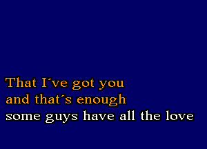 That I've got you
and that's enough
some guys have all the love