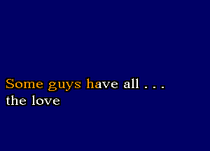 Some guys have all . . .
the love