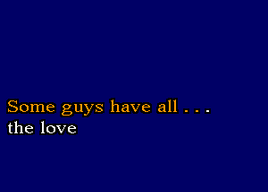 Some guys have all . . .
the love