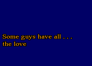 Some guys have all . . .
the love