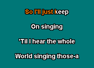So I'll just keep
On singing

'Til I hear the whole

World singing those-a