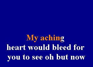 My aching
heart would bleed for
you to see 011 but now