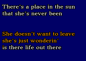 There's a place in the sun
that She's never been

She doesn't want to leave
She's just wonderin'
is there life out there