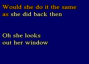 TWould she do it the same
as she did back then

Oh she looks
out her window