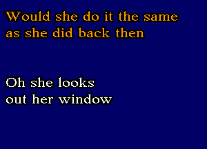 TWould she do it the same
as she did back then

Oh she looks
out her window