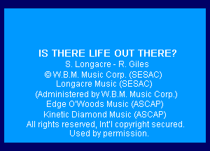 IS THERE LIFE OUT THERE?

S. Longacre - RV Giles

OWBM. Music Corp. (SESAC)
Longacre Music (SESAC)

(Administered vaBM. Music Corp)
Edge O'Woods Music (ASCAP)
Kinetic Diamond Music (ASCAP)

All rights reserved, Int'l copynght secured
Used by permissnon