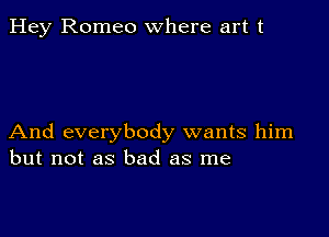 Hey Romeo where art t

And everybody wants him
but not as bad as me