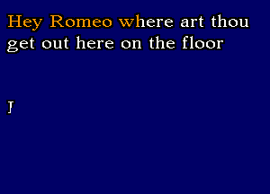 Hey Romeo where art thou
get out here on the floor