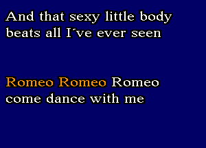 And that sexy little body
beats all I've ever seen

Romeo Romeo Romeo
come dance with me