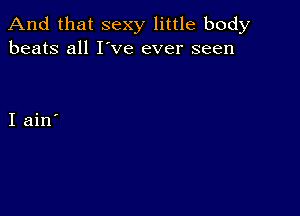 And that sexy little body
beats all I've ever seen