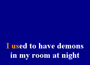 I used to have demons
in my room at night