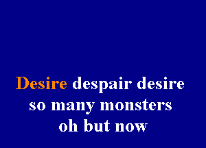 Desire despair desire
so many monsters
011 but now