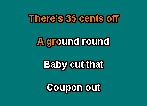 There's 35 cents off

A ground round

Baby cut that

Coupon out