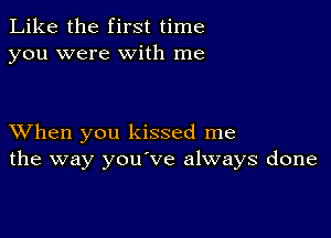 Like the first time
you were with me

XVhen you kissed me
the way you've always done