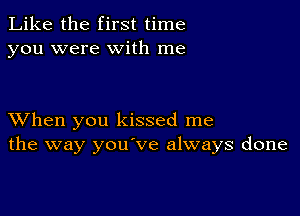 Like the first time
you were with me

XVhen you kissed me
the way you've always done