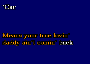 Means your true lovin'
daddy ain't comin' back