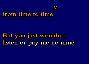 y
from time to time

But you just wouldn't
listen or pay me no mind