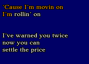 CauSe I'm movin on
I'm rollin' on

I ve warned you twice
now you can
settle the price