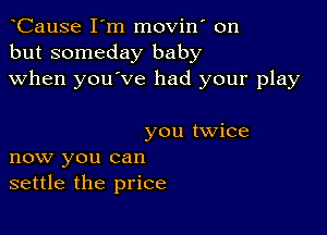 oCause I'm movin' on
but someday baby
when you've had your play

you twice
now you can
settle the price