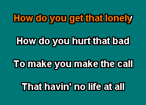 How do you get that lonely

How do you hurt that bad

To make you make the call

That havin' no life at all