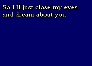 So I'll just close my eyes
and dream about you