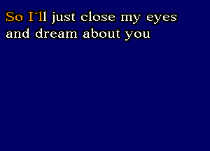 So I'll just close my eyes
and dream about you