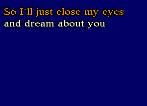 So I'll just close my eyes
and dream about you