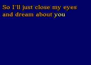 So I'll just close my eyes
and dream about you