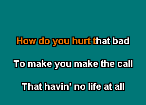 How do you hurt that bad

To make you make the call

That havin' no life at all