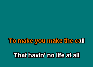 To make you make the call

That havin' no life at all