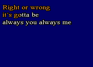 Right or wrong
it's gotta be
always you always me